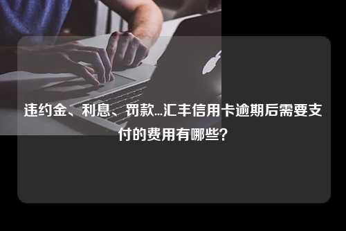 违约金、利息、罚款...汇丰信用卡逾期后需要支付的费用有哪些？