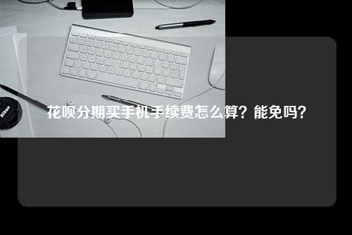 花呗分期买手机手续费怎么算？能免吗？